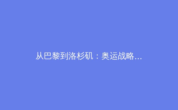 从巴黎到洛杉矶：奥运战略转型如何重塑中国体育竞争力 - 4